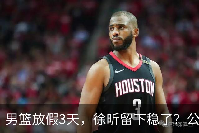 男篮放假3天，徐昕留下稳了？公开表态，郭士强欣慰，杜锋尴尬